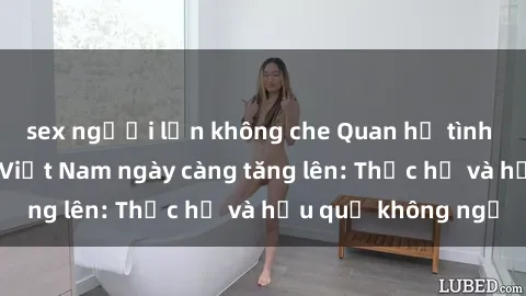 sex người lớn không che Quan hệ tình dục của nữ sinh Việt Nam ngày càng tăng lên: Thực hư và hậu quả không ngờ