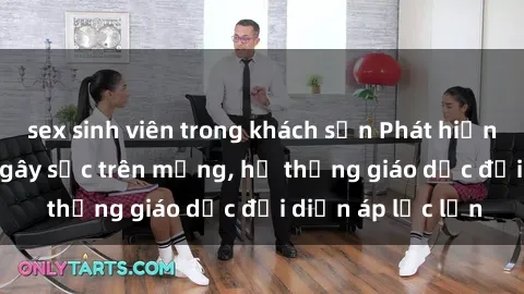 sex sinh viên trong khách sạn Phát hiện clip sex nữ sinh gây sốc trên mạng, hệ thống giáo dục đối diện áp lực lớn