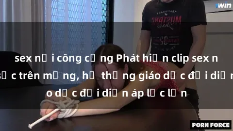 sex nơi công cộng Phát hiện clip sex nữ sinh gây sốc trên mạng, hệ thống giáo dục đối diện áp lực lớn
