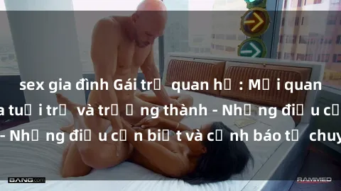sex gia đình Gái trẻ quan hệ: Mối quan hệ khác biệt giữa tuổi trẻ và trưởng thành - Những điều cần biết và cảnh báo từ chuyên gia