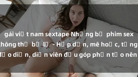gái việt nam sextape Những bộ phim sex gái già đỉnh cao không thể bỏ lỡ - Hấp dẫn, mê hoặc, từng đạo diễn, diễn viên đều góp phần tạo nên sự hấp dẫn, kích thích.