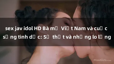 sex jav idol HD Bà mẹ Việt Nam và cuộc sống tình dục: Sự thật và những lo lắng