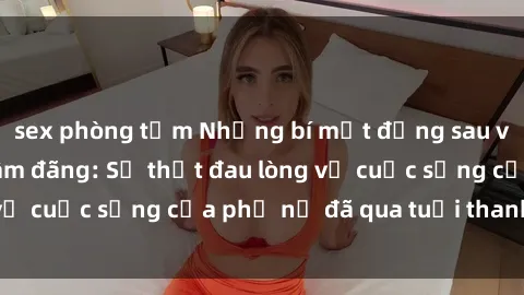 sex phòng tắm Những bí mật đằng sau vẻ ngoài gái già dâm đãng: Sự thật đau lòng về cuộc sống của phụ nữ đã qua tuổi thanh xuân