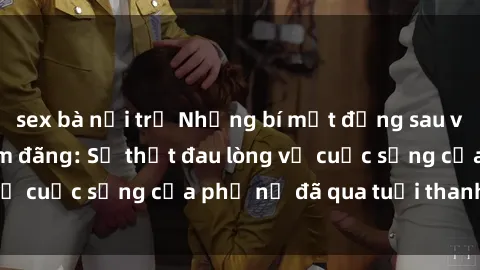 sex bà nội trợ Những bí mật đằng sau vẻ ngoài gái già dâm đãng: Sự thật đau lòng về cuộc sống của phụ nữ đã qua tuổi thanh xuân