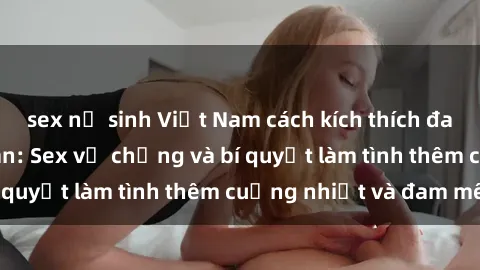 sex nữ sinh Việt Nam cách kích thích đam mê trong hôn nhân: Sex vợ chồng và bí quyết làm tình thêm cuồng nhiệt và đam mê
