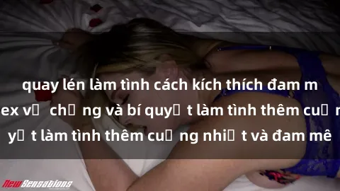 quay lén làm tình cách kích thích đam mê trong hôn nhân: Sex vợ chồng và bí quyết làm tình thêm cuồng nhiệt và đam mê