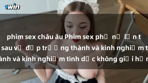 phim sex châu âu Phim sex phụ nữ lớn tuổi: Sức hút đằng sau vẻ đẹp trưởng thành và kinh nghiệm tình dục không giới hạn