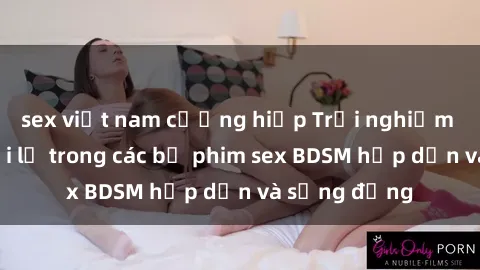 sex việt nam cưỡng hiếp Trải nghiệm cảm giác mới lạ trong các bộ phim sex BDSM hấp dẫn và sống động