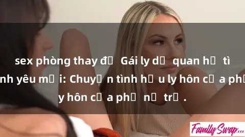 sex phòng thay đồ Gái ly dị quan hệ tìm kiếm tình yêu mới: Chuyện tình hậu ly hôn của phụ nữ trẻ.