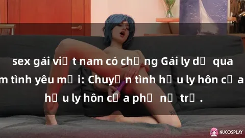 sex gái việt nam có chồng Gái ly dị quan hệ tìm kiếm tình yêu mới: Chuyện tình hậu ly hôn của phụ nữ trẻ.