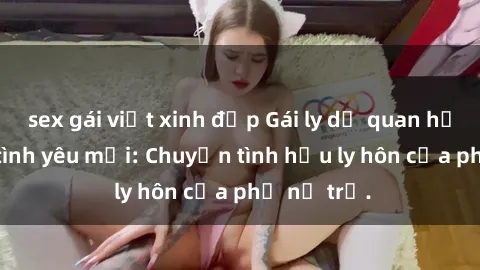 sex gái việt xinh đẹp Gái ly dị quan hệ tìm kiếm tình yêu mới: Chuyện tình hậu ly hôn của phụ nữ trẻ.