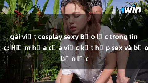 gái việt cosplay sexy Bạo lực trong tình dục: Hiểm họa của việc kết hợp sex và bạo lực