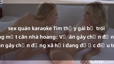 sex quán karaoke Tìm thấy gái bị trói và bị hiếp dâm trong một căn nhà hoang: Vụ án gây chấn động xã hội đang được điều tra vào.