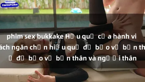 phim sex bukkake Hậu quả của hành vi bạo dâm sex và cách ngăn chặn hiệu quả để bảo vệ bản thân và người thân