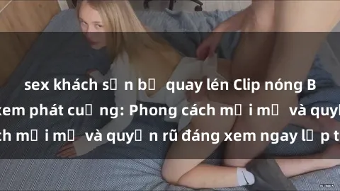 sex khách sạn bị quay lén Clip nóng BDSM khiến người xem phát cuồng: Phong cách mới mẻ và quyến rũ đáng xem ngay lập tức!