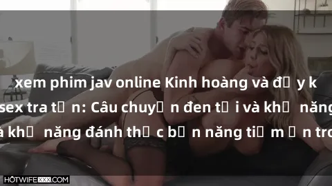 xem phim jav online Kinh hoàng và đầy kích thích với phim sex tra tấn: Câu chuyện đen tối và khả năng đánh thức bản năng tiềm ẩn trong con người