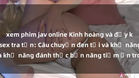 xem phim jav online Kinh hoàng và đầy kích thích với phim sex tra tấn: Câu chuyện đen tối và khả năng đánh thức bản năng tiềm ẩn trong con người