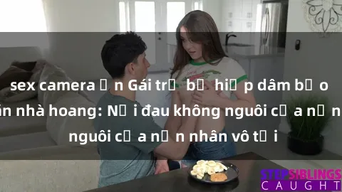 sex camera ẩn Gái trẻ bị hiếp dâm bạo lực trong căn nhà hoang: Nỗi đau không nguôi của nạn nhân vô tội