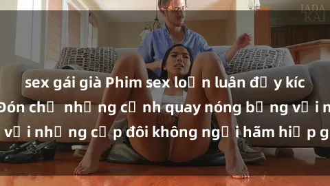 sex gái già Phim sex loạn luân đầy kích thích không che - Đón chờ những cảnh quay nóng bỏng với những cặp đôi không ngại hãm hiếp gia đình trong lòng