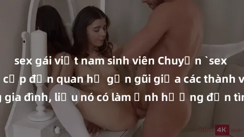 sex gái việt nam sinh viên Chuyện `sex anh em ruột` - Đề cập đến quan hệ gần gũi giữa các thành viên trong gia đình, liệu nó có làm ảnh hưởng đến tình cảm gia đình hay không?