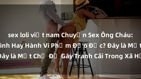sex loli việt nam Chuyện Sex Ông Cháu: Mối Quan Hệ Gia Đình Hay Hành Vi Phạm Đạo Đức? Đây là Một Chủ Đề Gây Tranh Cãi Trong Xã Hội Hiện Nay.