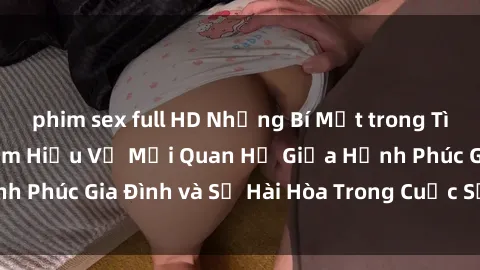 phim sex full HD Những Bí Mật trong Tình Dục Gia Đình: Tìm Hiểu Về Mối Quan Hệ Giữa Hạnh Phúc Gia Đình và Sự Hài Hòa Trong Cuộc Sống Tình Dục