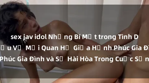 sex jav idol Những Bí Mật trong Tình Dục Gia Đình: Tìm Hiểu Về Mối Quan Hệ Giữa Hạnh Phúc Gia Đình và Sự Hài Hòa Trong Cuộc Sống Tình Dục