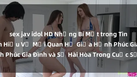 sex jav idol HD Những Bí Mật trong Tình Dục Gia Đình: Tìm Hiểu Về Mối Quan Hệ Giữa Hạnh Phúc Gia Đình và Sự Hài Hòa Trong Cuộc Sống Tình Dục