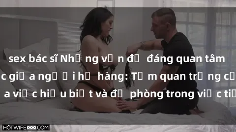 sex bác sĩ Những vấn đề đáng quan tâm về quan hệ tình dục giữa người họ hàng: Tầm quan trọng của việc hiểu biết và đề phòng trong việc tiếp xúc trong gia đình.