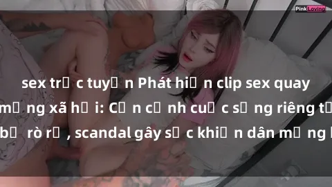sex trực tuyến Phát hiện clip sex quay lén hot nhất trên mạng xã hội: Cận cảnh cuộc sống riêng tư bị rò rỉ, scandal gây sốc khiến dân mạng không khỏi bàng hoàng