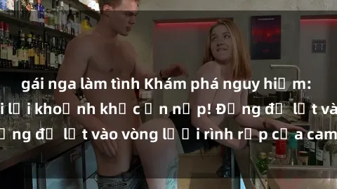 gái nga làm tình Khám phá nguy hiểm: sex camera ẩn ghi lại khoảnh khắc ẩn nấp! Đừng để lọt vào vòng lưới rình rập của camera ẩn!