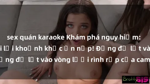 sex quán karaoke Khám phá nguy hiểm: sex camera ẩn ghi lại khoảnh khắc ẩn nấp! Đừng để lọt vào vòng lưới rình rập của camera ẩn!