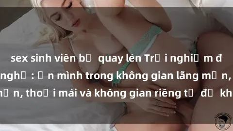 sex sinh viên bị quay lén Trải nghiệm độc đáo tại sex nhà nghỉ: ẩn mình trong không gian lãng mạn, thoải mái và không gian riêng tư để khuấy động tình ái.