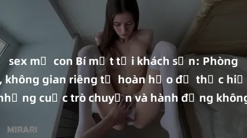 sex mẹ con Bí mật tại khách sạn: Phòng quay lén khép kín, không gian riêng tư hoàn hảo để thực hiện những cuộc trò chuyện và hành động không bị người khác phát hiện.