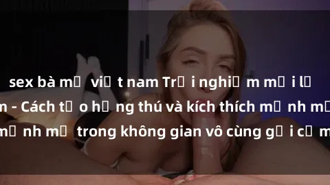 sex bà mẹ việt nam Trải nghiệm mới lạ với sex phòng tắm - Cách tạo hứng thú và kích thích mạnh mẽ trong không gian vô cùng gợi cảm và lãng mạn