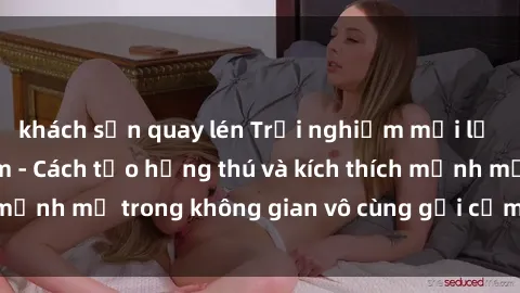 khách sạn quay lén Trải nghiệm mới lạ với sex phòng tắm - Cách tạo hứng thú và kích thích mạnh mẽ trong không gian vô cùng gợi cảm và lãng mạn