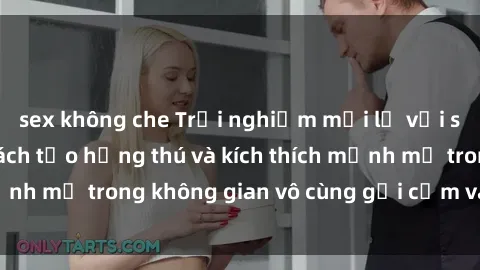 sex không che Trải nghiệm mới lạ với sex phòng tắm - Cách tạo hứng thú và kích thích mạnh mẽ trong không gian vô cùng gợi cảm và lãng mạn