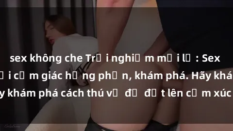 sex không che Trải nghiệm mới lạ: Sex trong xe hơi đem lại cảm giác hưng phấn, khám phá. Hãy khám phá cách thú vị để đốt lên cảm xúc trong cuộc tình!