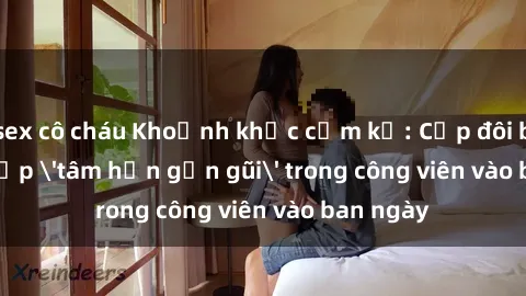 sex cô cháu Khoảnh khắc cấm kỵ: Cặp đôi bị bắt gặp 'tâm hồn gần gũi' trong công viên vào ban ngày