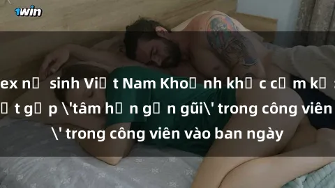 sex nữ sinh Việt Nam Khoảnh khắc cấm kỵ: Cặp đôi bị bắt gặp 'tâm hồn gần gũi' trong công viên vào ban ngày