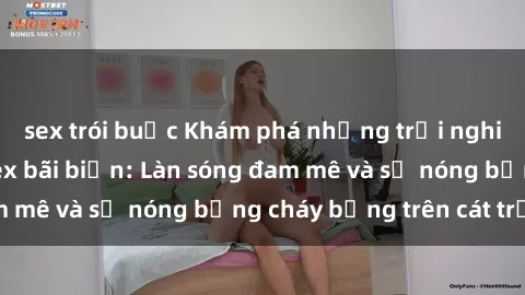 sex trói buộc Khám phá những trải nghiệm độc đáo tại sex bãi biển: Làn sóng đam mê và sự nóng bỏng cháy bỏng trên cát trắng