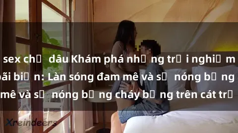 sex chị dâu Khám phá những trải nghiệm độc đáo tại sex bãi biển: Làn sóng đam mê và sự nóng bỏng cháy bỏng trên cát trắng