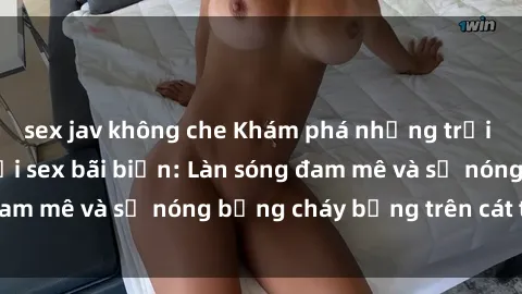 sex jav không che Khám phá những trải nghiệm độc đáo tại sex bãi biển: Làn sóng đam mê và sự nóng bỏng cháy bỏng trên cát trắng