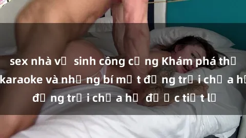 sex nhà vệ sinh công cộng Khám phá thế giới sex quán karaoke và những bí mật động trời chưa hề được tiết lộ