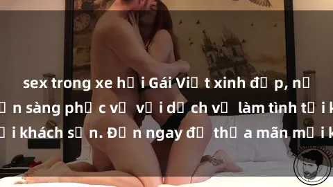 sex trong xe hơi Gái Việt xinh đẹp, nồng nàn tình cảm, sẵn sàng phục vụ với dịch vụ làm tình tại khách sạn. Đến ngay để thỏa mãn mọi khao khát của bạn!