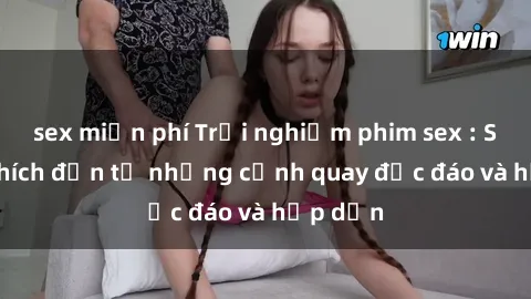 sex miễn phí Trải nghiệm phim sex : Sự kích thích đến từ những cảnh quay độc đáo và hấp dẫn