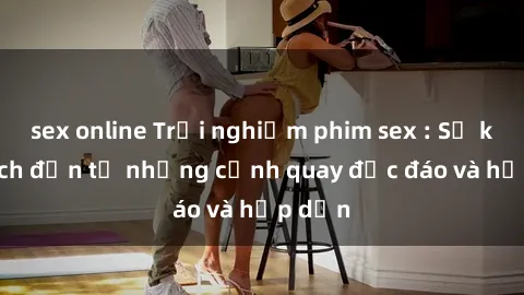 sex online Trải nghiệm phim sex : Sự kích thích đến từ những cảnh quay độc đáo và hấp dẫn
