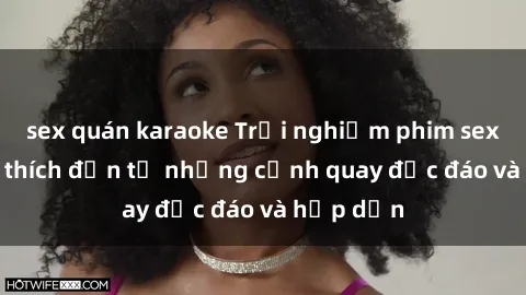 sex quán karaoke Trải nghiệm phim sex : Sự kích thích đến từ những cảnh quay độc đáo và hấp dẫn