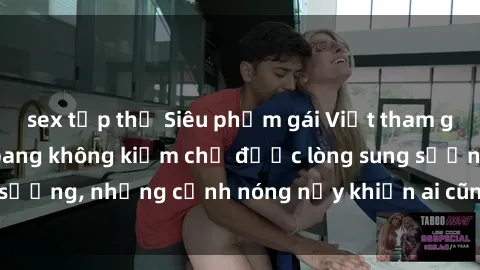 sex tập thể Siêu phẩm gái Việt tham gia trong buổi gangbang không kiềm chế được lòng sung sướng, những cảnh nóng nảy khiến ai cũng phải mãn nhãn