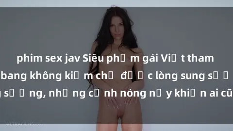 phim sex jav Siêu phẩm gái Việt tham gia trong buổi gangbang không kiềm chế được lòng sung sướng, những cảnh nóng nảy khiến ai cũng phải mãn nhãn